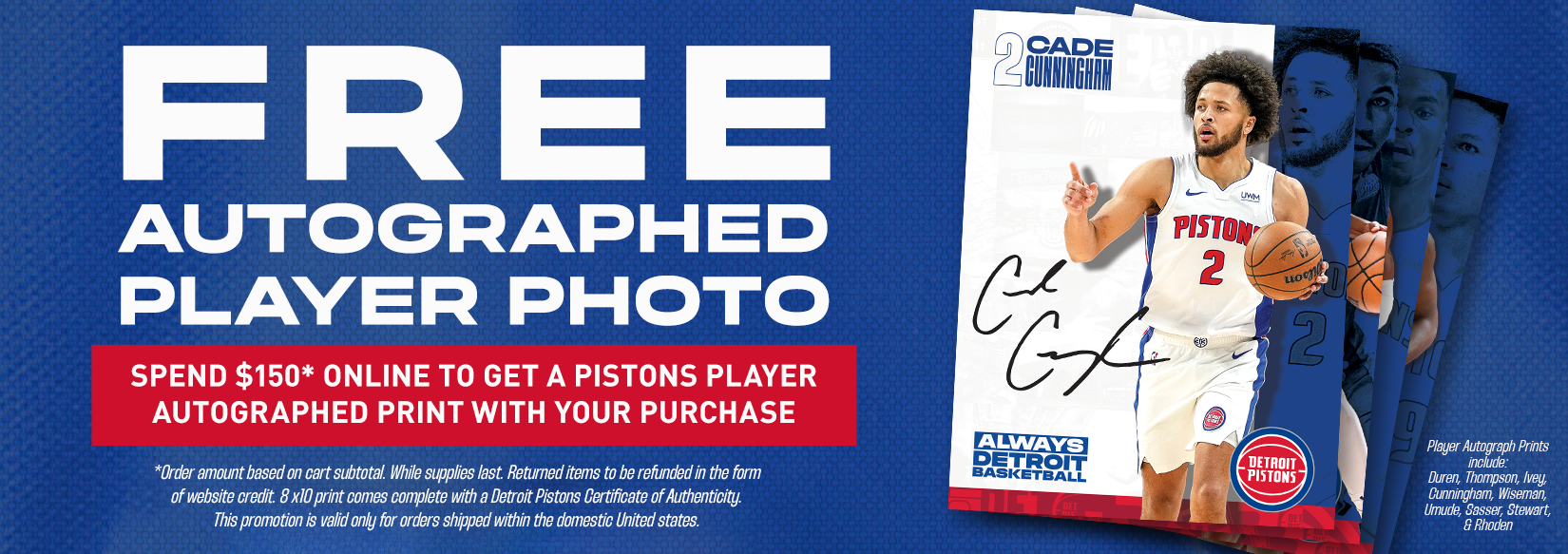 Score a FREE Autographed 8X10 Detroit Pistons Player Photo* with qualifying $150+ online orders!</strong> <strong>Limited offer – while supplies last.</strong> Each print comes with a Detroit Pistons Certificate of Authenticity and features signatures from top players like Duren, Thompson, Ivey, and more
